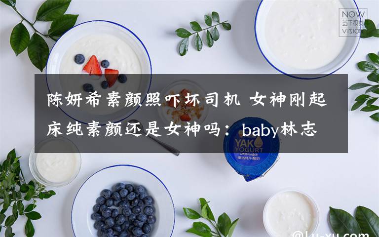 陈妍希素颜照吓坏司机 女神刚起床纯素颜还是女神吗：baby林志玲王子文陈妍希王丽坤