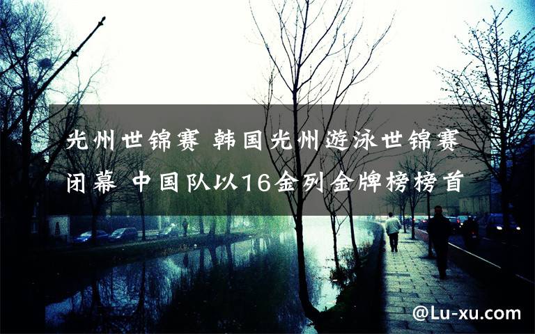 光州世锦赛 韩国光州游泳世锦赛闭幕 中国队以16金列金牌榜榜首