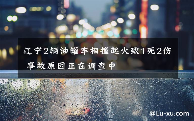 辽宁2辆油罐车相撞起火致1死2伤 事故原因正在调查中