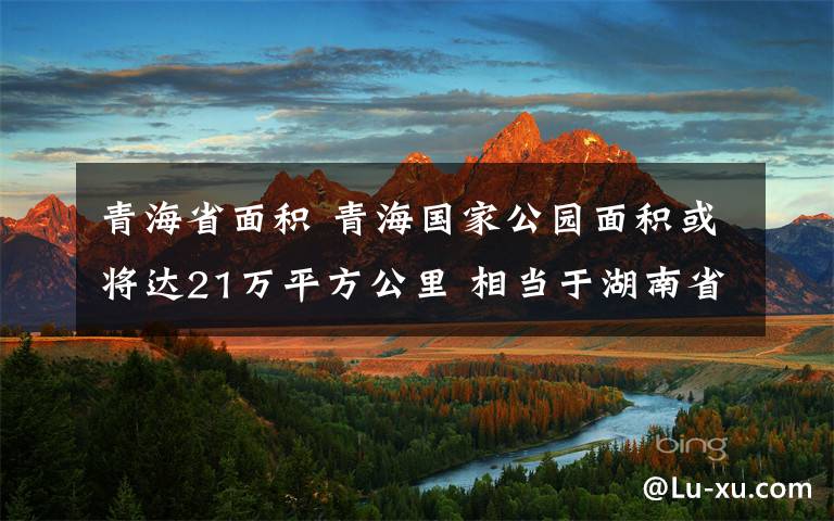 青海省面积 青海国家公园面积或将达21万平方公里 相当于湖南省总面积