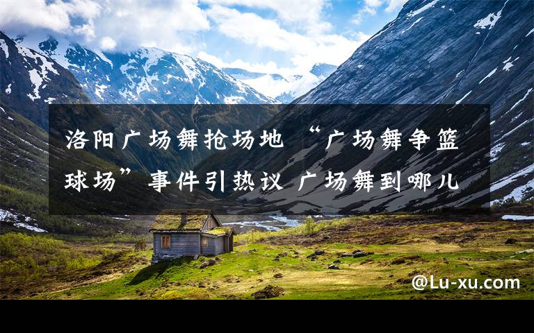 洛阳广场舞抢场地 “广场舞争篮球场”事件引热议 广场舞到哪儿跳？