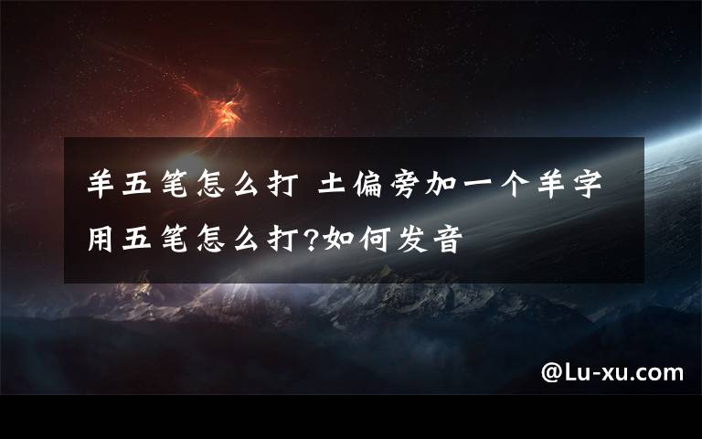 羊五笔怎么打 土偏旁加一个羊字用五笔怎么打?如何发音文章配图