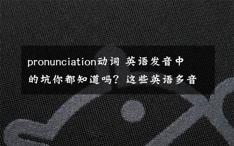 pronunciation动词 英语发音中的坑你都知道吗？这些英语多音词你很可能读错了！