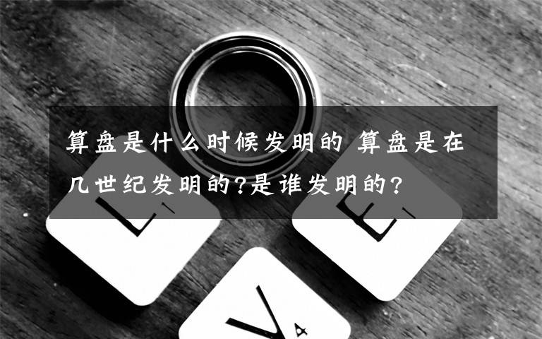 算盘是什么时候发明的 算盘是在几世纪发明的?是谁发明的?