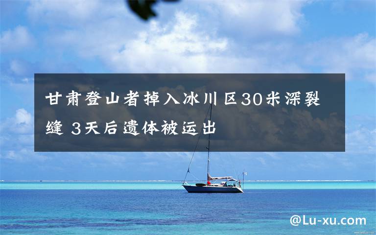 甘肃登山者掉入冰川区30米深裂缝 3天后遗体被运出