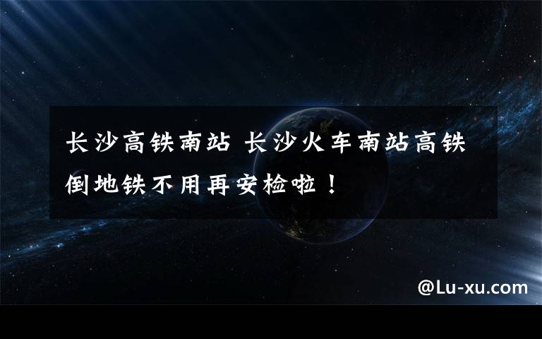 长沙高铁南站 长沙火车南站高铁倒地铁不用再安检啦！