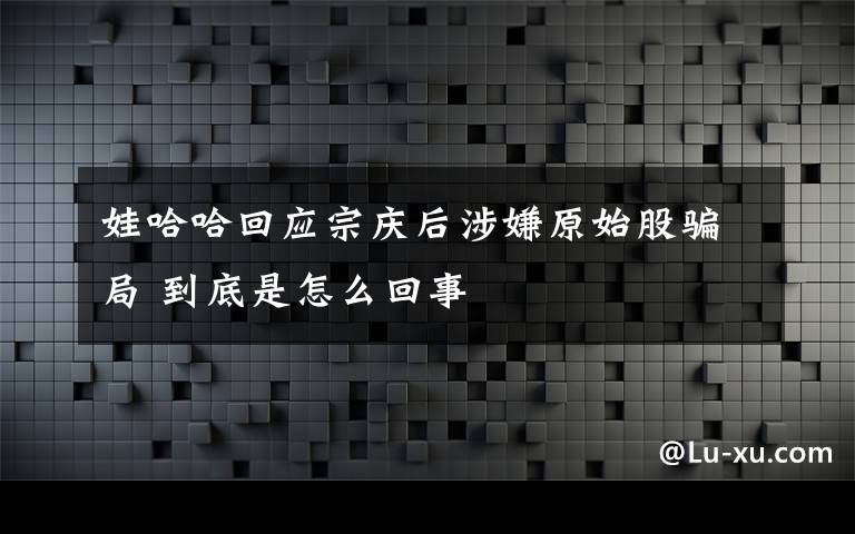 娃哈哈回应宗庆后涉嫌原始股骗局 到底是怎么回事