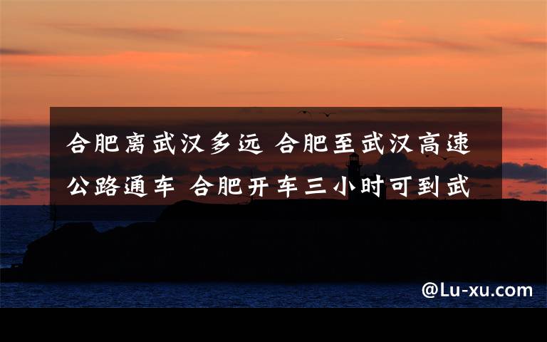 合肥离武汉多远 合肥至武汉高速公路通车 合肥开车三小时可到武汉