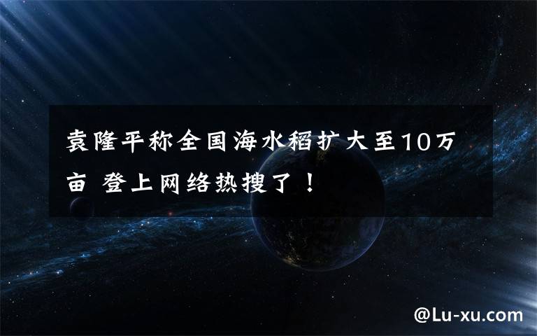 袁隆平称全国海水稻扩大至10万亩 登上网络热搜了！