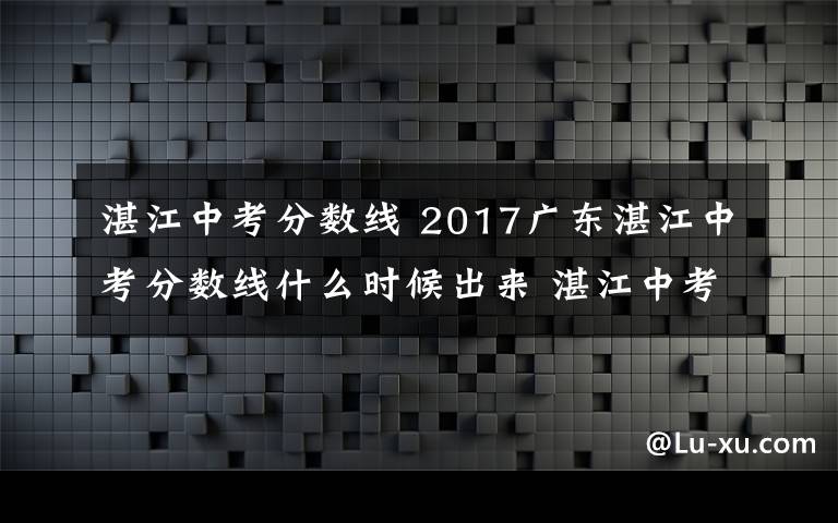 湛江中考分数线 2017广东湛江中考分数线什么时候出来 湛江中考成绩查询入口文章配图