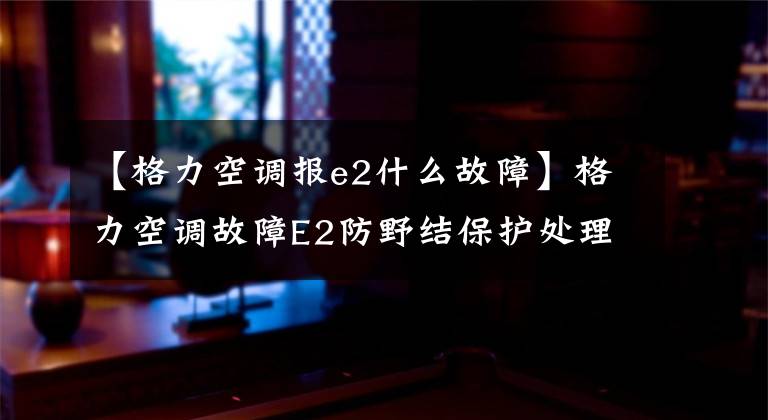 【格力空调报e2什么故障】格力空调故障E2防野结保护处理方法及解决办法