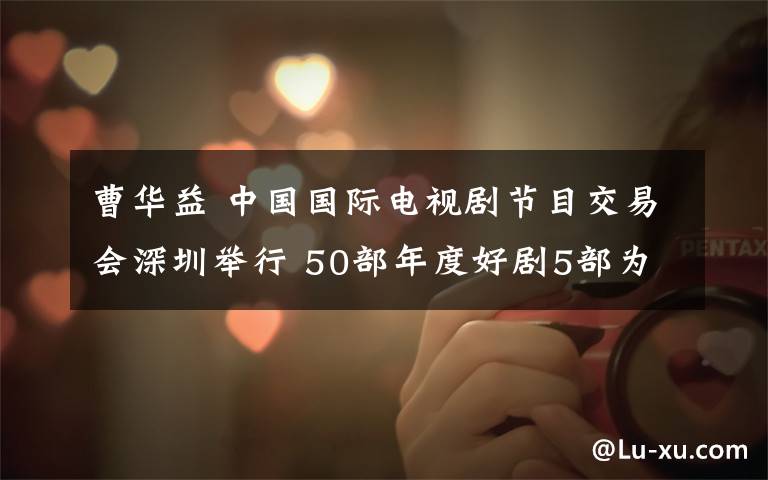 曹华益 中国国际电视剧节目交易会深圳举行 50部年度好剧5部为纯网剧