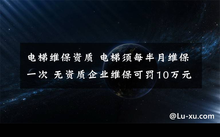 电梯维保资质 电梯须每半月维保一次 无资质企业维保可罚10万元