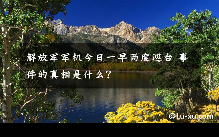 解放军军机今日一早两度巡台 事件的真相是什么？