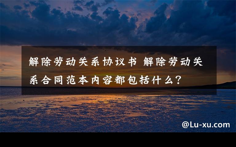 解除劳动关系协议书 解除劳动关系合同范本内容都包括什么？