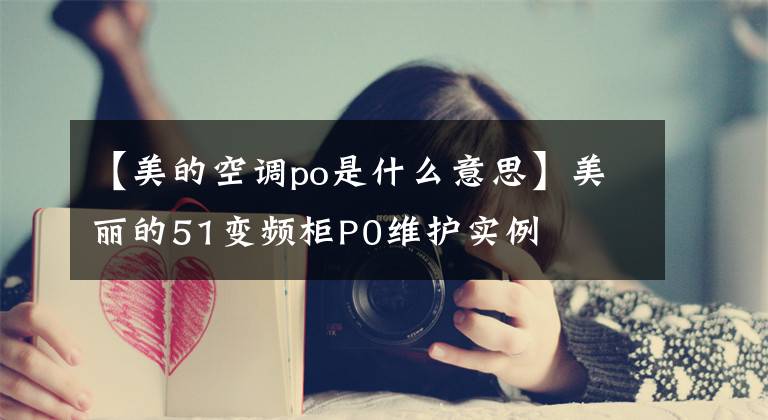 【美的空调po是什么意思】美丽的51变频柜P0维护实例文章配图