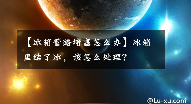 【冰箱管路堵塞怎么办】冰箱里结了冰，该怎么处理？