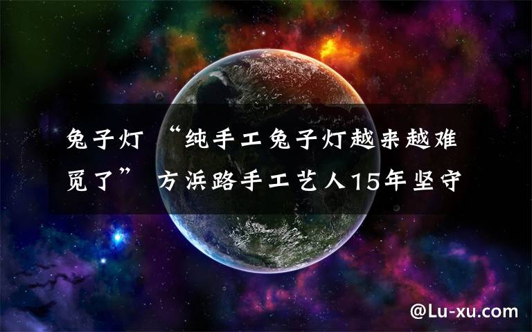 兔子灯 “纯手工兔子灯越来越难觅了” 方浜路手工艺人15年坚守传统手艺