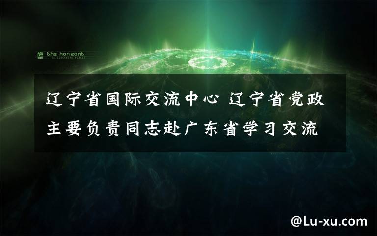 辽宁省国际交流中心 辽宁省党政主要负责同志赴广东省学习交流