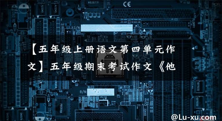 【五年级上册语文第四单元作文】五年级期末考试作文《他是个___》，用手教孩子写作文，父母不用担心。