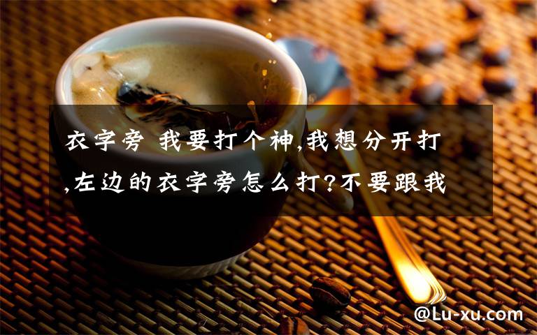 衣字旁 我要打个神,我想分开打,左边的衣字旁怎么打?不要跟我说衣服的衣,我要的衣字旁,最好跟我说用什么打,在第几页?