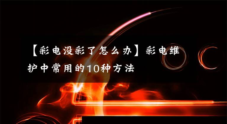 【彩电没彩了怎么办】彩电维护中常用的10种方法