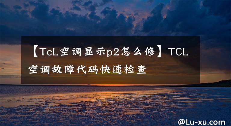 【TcL空调显示p2怎么修】TCL空调故障代码快速检查