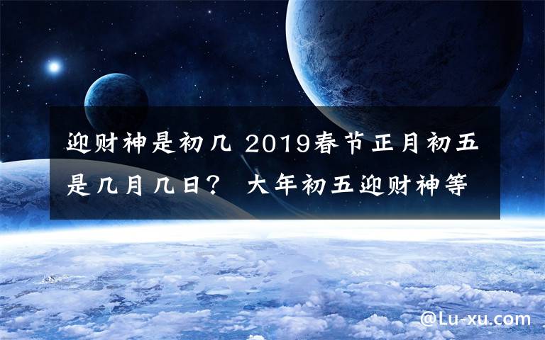 迎财神是初几 2019春节正月初五是几月几日？ 大年初五迎财神等习俗及禁忌