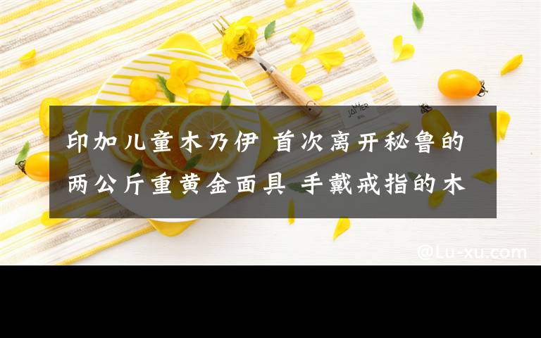 印加儿童木乃伊 首次离开秘鲁的两公斤重黄金面具 手戴戒指的木乃伊…… 世界第八大宝藏“黄金国”来渝