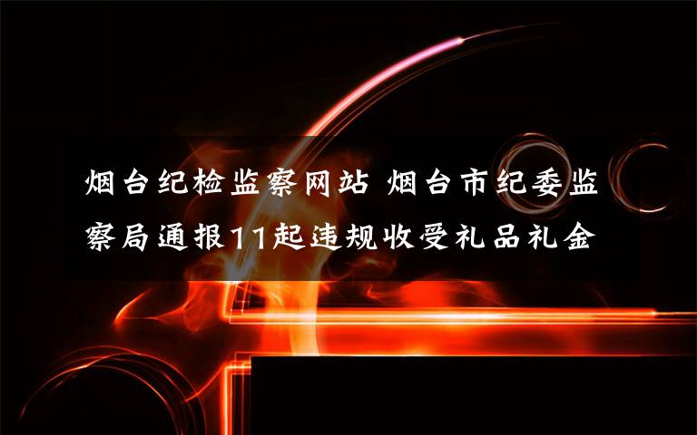 烟台纪检监察网站 烟台市纪委监察局通报11起违规收受礼品礼金等典型问题