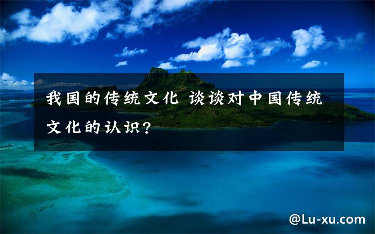 我国的传统文化 谈谈对中国传统文化的认识?