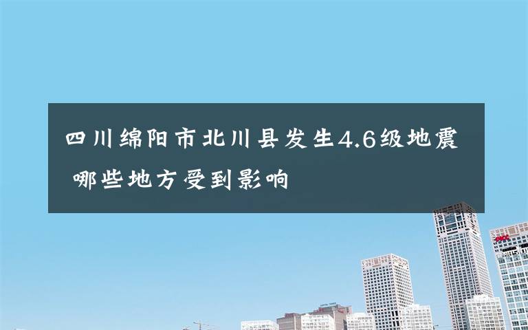 四川绵阳市北川县发生4.6级地震 哪些地方受到影响