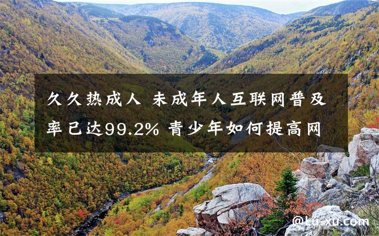 久久热成人 未成年人互联网普及率已达99.2% 青少年如何提高网络素养？