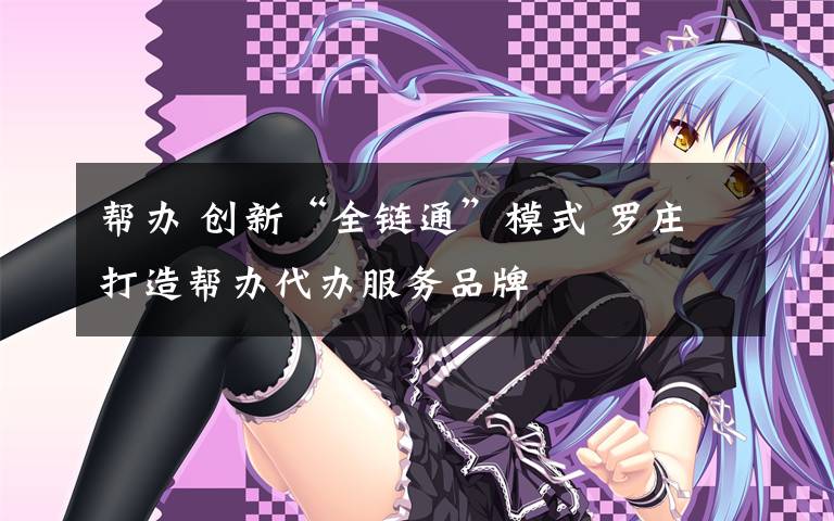 帮办 创新“全链通”模式 罗庄打造帮办代办服务品牌