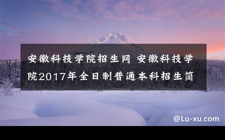 安徽科技学院招生网安徽科技学院2017年全日制普通本科招生简章