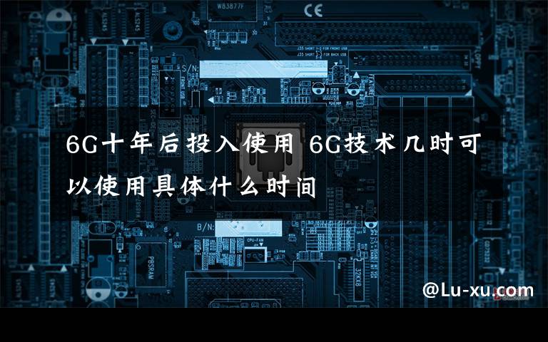 6G十年后投入使用 6G技术几时可以使用具体什么时间