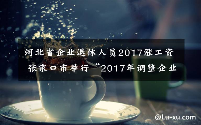 河北省企业退休人员2017涨工资 张家口市举行“2017年调整企业退休人员基本养老金完成情况”新闻发布会图文实录