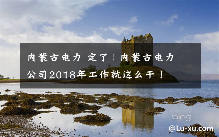 内蒙古电力 定了 | 内蒙古电力公司2018年工作就这么干！