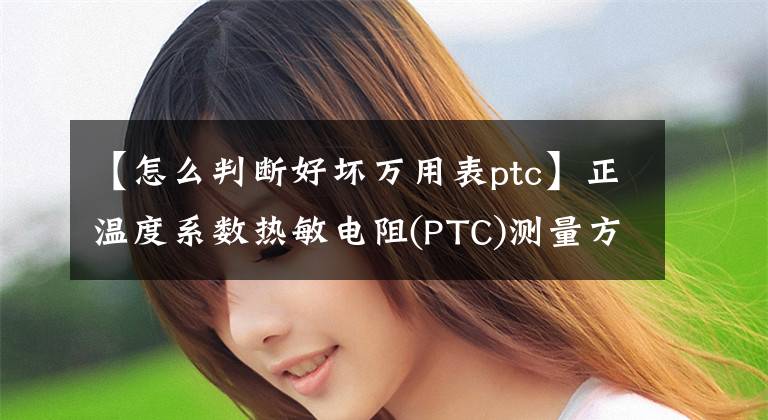 【怎么判断好坏万用表ptc】正温度系数热敏电阻(PTC)测量方法