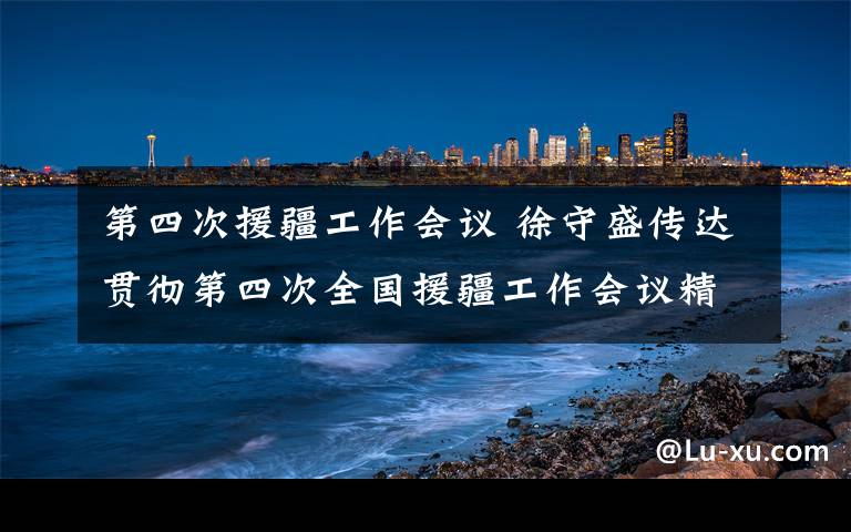 第四次援疆工作会议 徐守盛传达贯彻第四次全国援疆工作会议精神