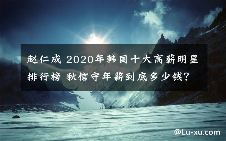 赵仁成 2020年韩国十大高薪明星排行榜 秋信守年薪到底多少钱？