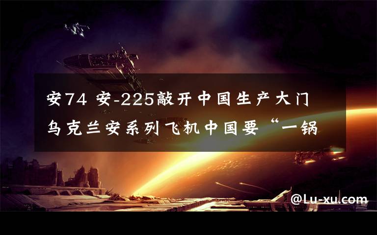 安74 安-225敲开中国生产大门 乌克兰安系列飞机中国要“一锅端”