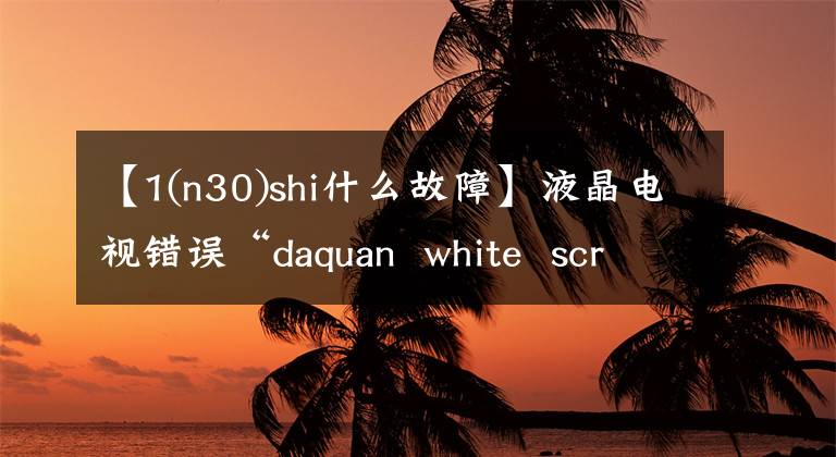 【1(n30)shi什么故障】液晶电视错误“daquan  white  screen”/“没有音频”/“远程控制失败”/“屏幕闪烁失败”