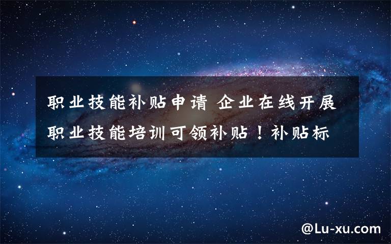 职业技能补贴申请 企业在线开展职业技能培训可领补贴！补贴标准、申报流程看这里