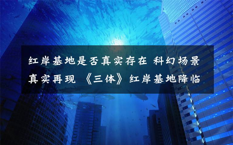 红岸基地是否真实存在 科幻场景真实再现 《三体》红岸基地降临上海