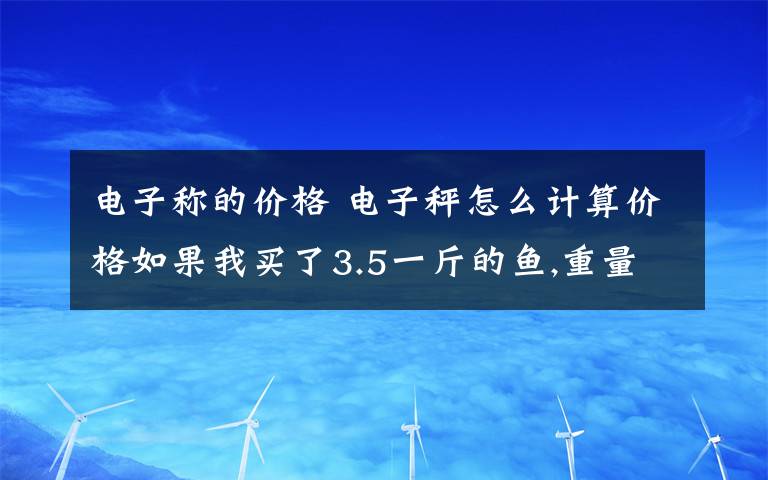 电子称的价格 电子秤怎么计算价格如果我买了3.5一斤的鱼,重量是1.5斤,我要按什么建计算出它的价钱?多给我一些例子看看!