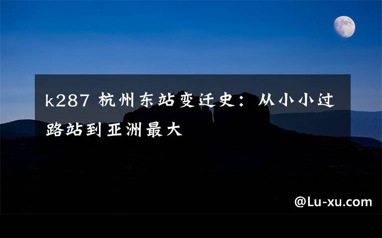 k287 杭州东站变迁史：从小小过路站到亚洲最大