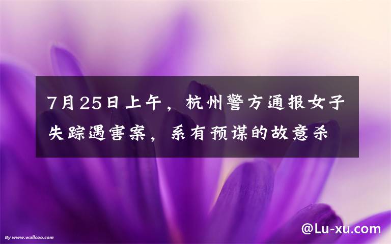 7月25日上午，杭州警方通报女子失踪遇害案，系有预谋的故意杀人，丈夫行凶后分尸扔至化粪池，案