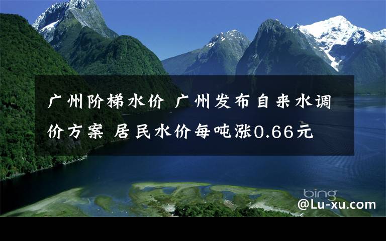 广州阶梯水价 广州发布自来水调价方案 居民水价每吨涨0.66元