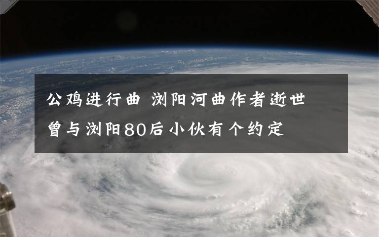 公鸡进行曲 浏阳河曲作者逝世 曾与浏阳80后小伙有个约定